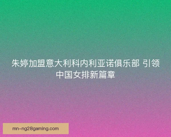 朱婷加盟意大利科内利亚诺俱乐部 引领中国女排新篇章
