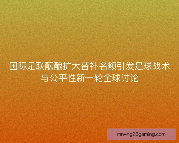 国际足联酝酿扩大替补名额引发足球战术与公平性新一轮全球讨论