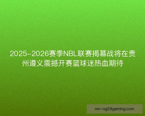 2025-2026赛季NBL联赛揭幕战将在贵州遵义震撼开赛篮球迷热血期待