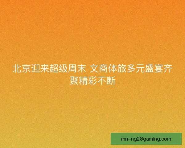 北京迎来超级周末 文商体旅多元盛宴齐聚精彩不断