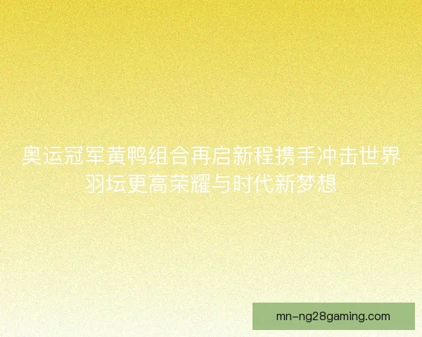 奥运冠军黄鸭组合再启新程携手冲击世界羽坛更高荣耀与时代新梦想